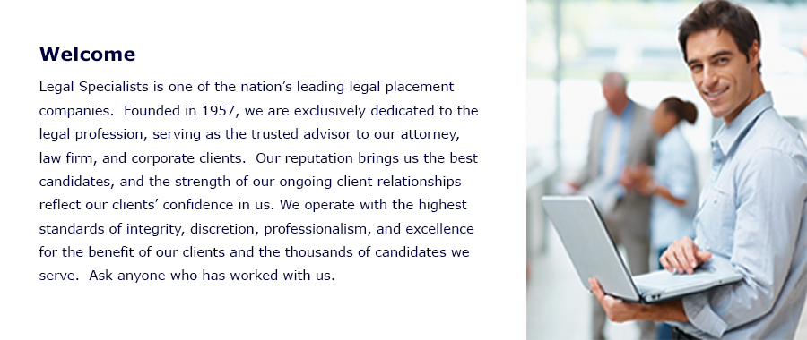 Welcome
Legal Specialists is one of the nationâï¿½ï¿½s leading legal placement services.  Founded in 1957, we are exclusively dedicated to the legal profession, serving as the trusted advisor to our attorney, law firm, and corporate clients.  Our reputation brings us the best candidates, and the strength of our ongoing client relationships reflect our clientsâï¿½ï¿½ confidence in us. We operate with the highest standards of integrity, discretion, professionalism, and excellence for the benefit of our clients and the thousands of candidates we serve.  Ask anyone who has worked with us. 
